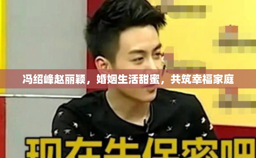 馮紹峰趙麗穎，婚姻生活甜蜜，共筑幸福家庭