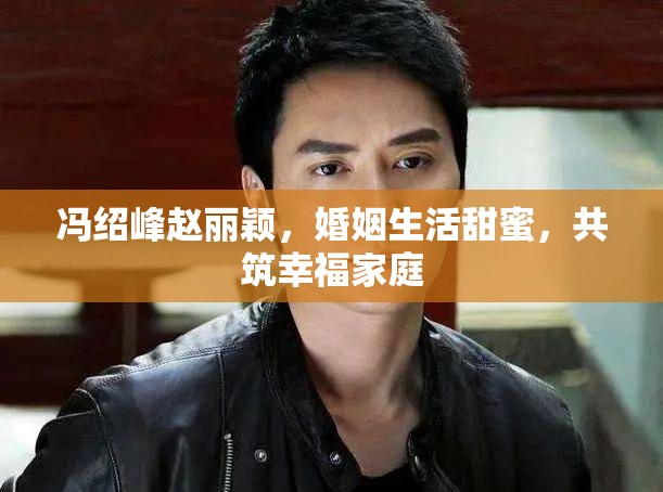 馮紹峰趙麗穎，婚姻生活甜蜜，共筑幸福家庭