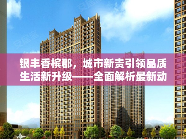 銀豐香檳郡，城市新貴引領(lǐng)品質(zhì)生活新升級——全面解析最新動(dòng)態(tài)