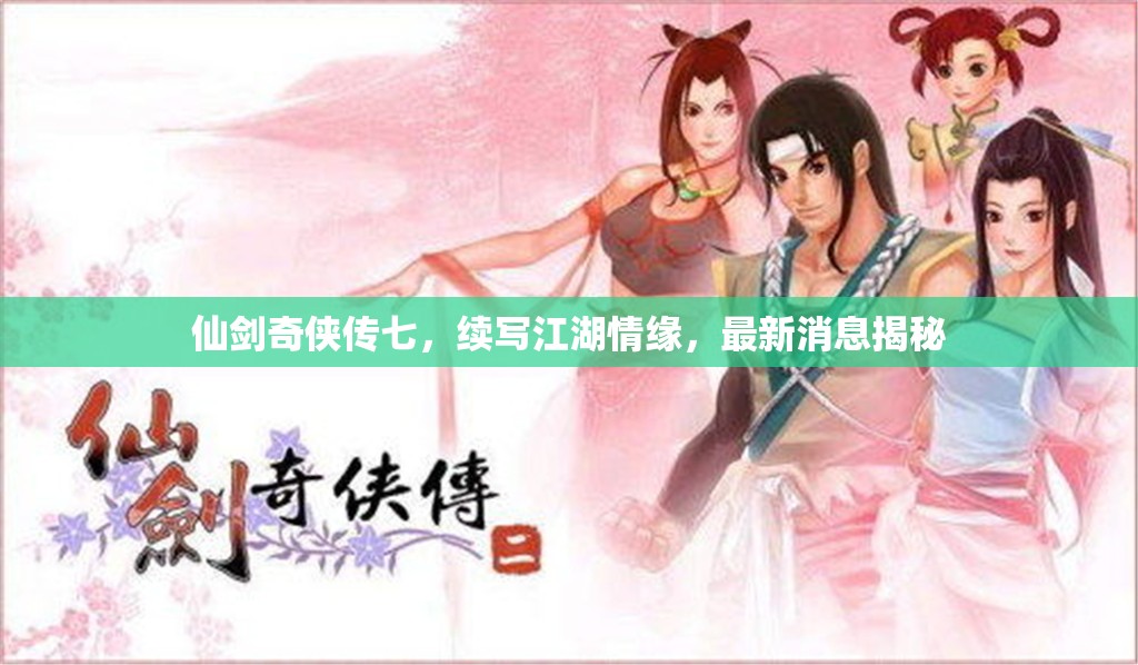 仙劍奇?zhèn)b傳七，續(xù)寫江湖情緣，最新消息揭秘