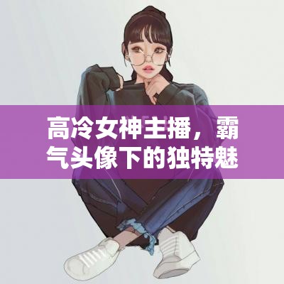 高冷女神主播，霸氣頭像下的獨(dú)特魅力