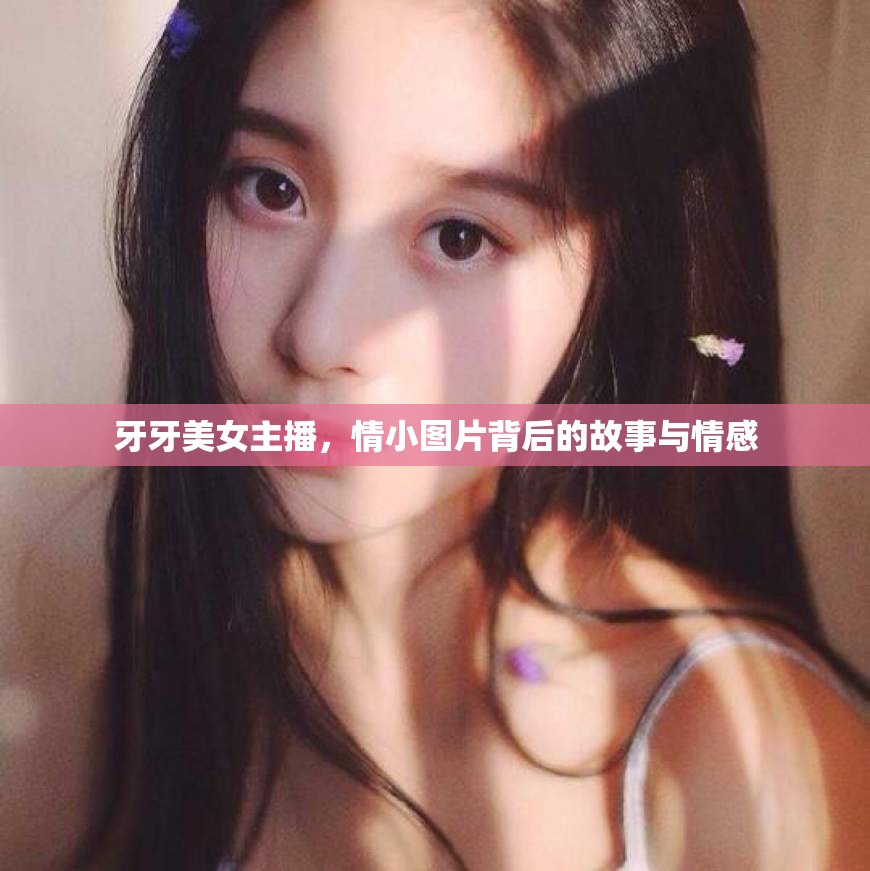 牙牙美女主播，情小圖片背后的故事與情感