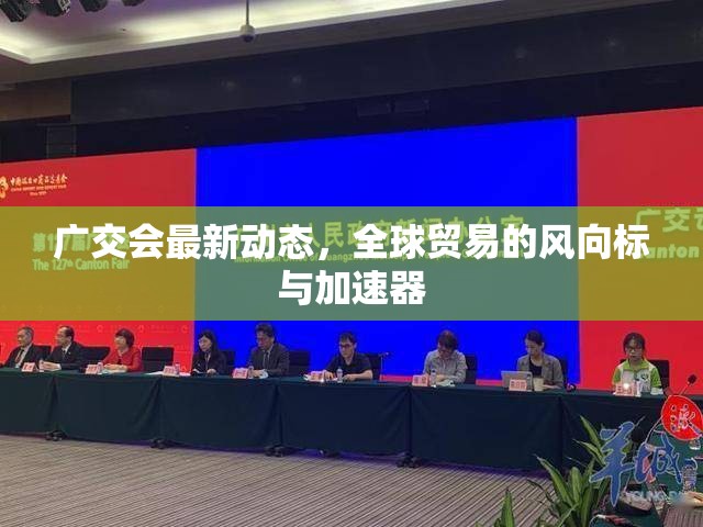 廣交會最新動態(tài)，全球貿(mào)易的風(fēng)向標(biāo)與加速器
