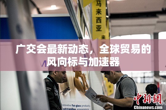 廣交會最新動態(tài)，全球貿(mào)易的風(fēng)向標(biāo)與加速器