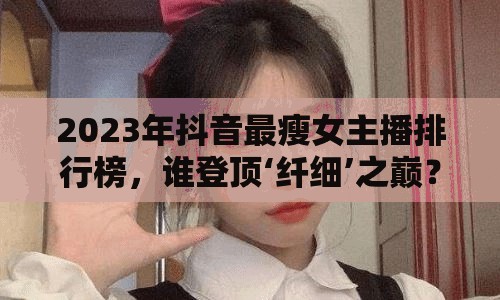 2023年抖音最瘦女主播排行榜，誰登頂‘纖細(xì)’之巔？