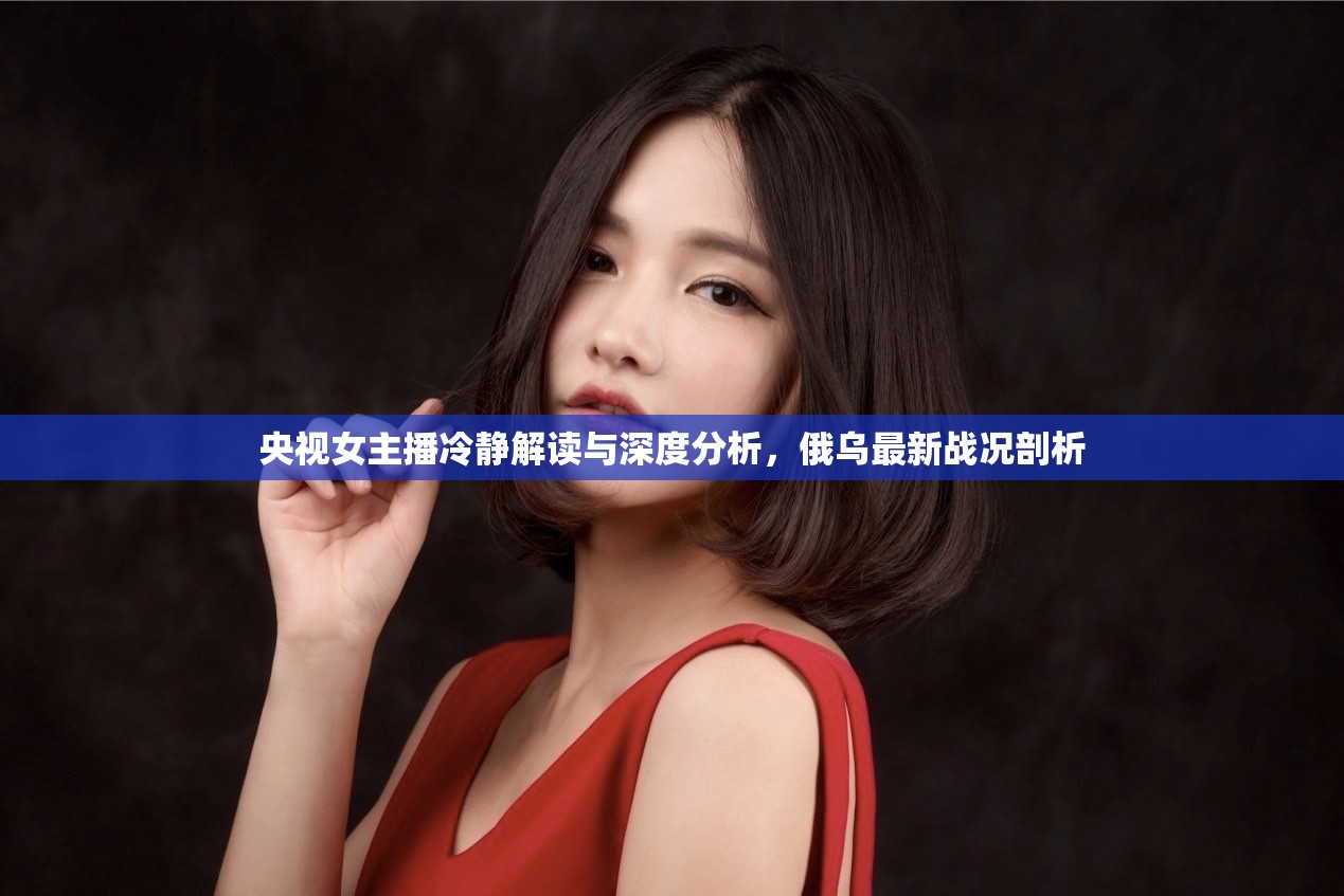 央視女主播冷靜解讀與深度分析，俄烏最新戰(zhàn)況剖析
