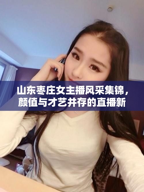 山東棗莊女主播風(fēng)采集錦，顏值與才藝并存的直播新秀