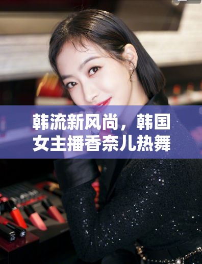 韓流新風(fēng)尚，韓國女主播香奈兒熱舞背后的文化現(xiàn)象與網(wǎng)絡(luò)影響力探析