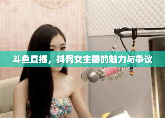 斗魚直播，抖臀女主播的魅力與爭(zhēng)議