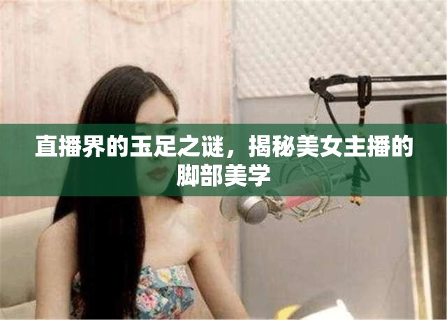 直播界的玉足之謎，揭秘美女主播的腳部美學(xué)