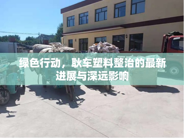 綠色行動，耿車塑料整治的最新進展與深遠(yuǎn)影響