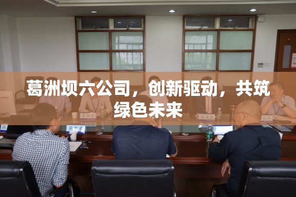 葛洲壩六公司，創(chuàng)新驅(qū)動，共筑綠色未來