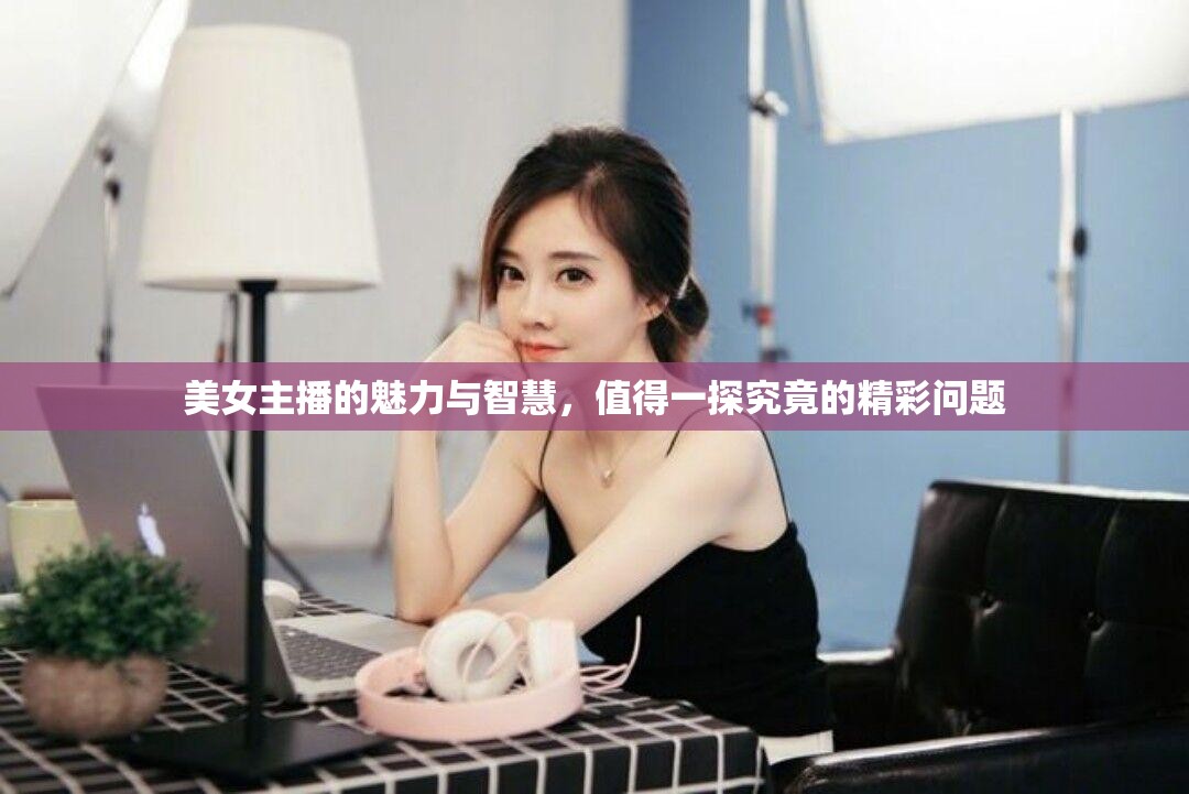 美女主播的魅力與智慧，值得一探究竟的精彩問題