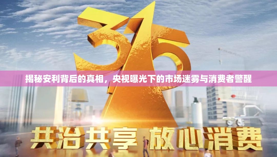 揭秘安利背后的真相，央視曝光下的市場(chǎng)迷霧與消費(fèi)者警醒