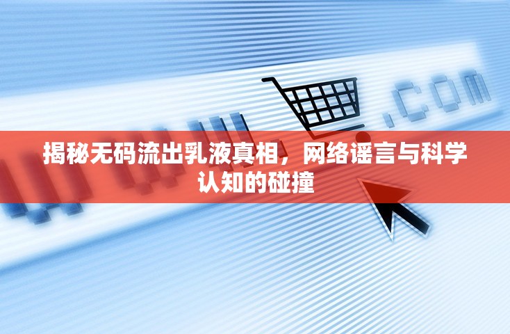 揭秘?zé)o碼流出乳液真相，網(wǎng)絡(luò)謠言與科學(xué)認(rèn)知的碰撞