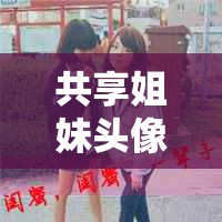 共享姐妹頭像，畫面之外的無價情誼