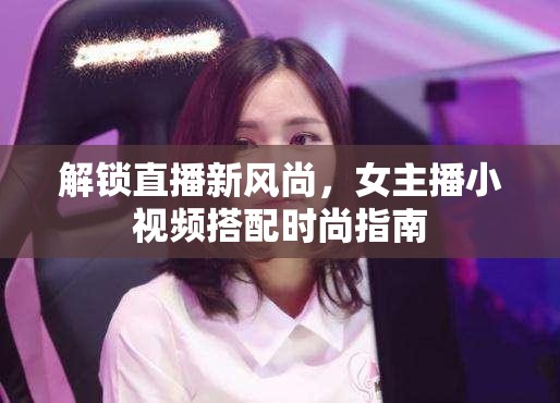 解鎖直播新風(fēng)尚，女主播小視頻搭配時(shí)尚指南