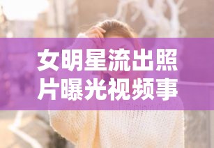 女明星流出照片曝光視頻事件，隱私與公眾的邊界何在？