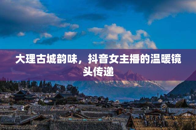 大理古城韻味，抖音女主播的溫暖鏡頭傳遞