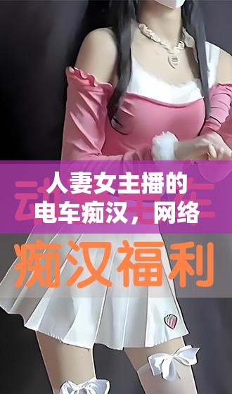 人妻女主播的電車(chē)癡漢，網(wǎng)絡(luò)直播中的道德邊界與公眾形象