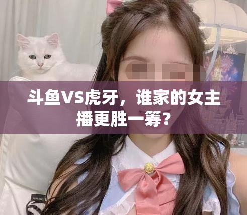 斗魚VS虎牙，誰(shuí)家的女主播更勝一籌？