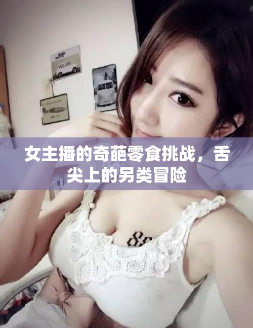女主播的奇葩零食挑戰(zhàn)，舌尖上的另類冒險
