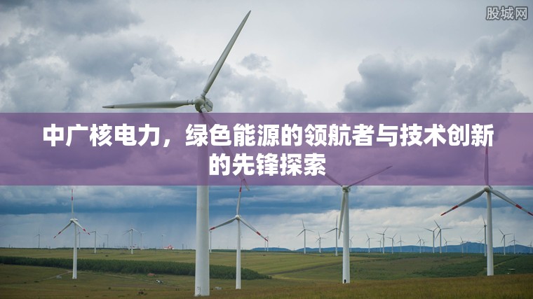 中廣核電力，綠色能源的領(lǐng)航者與技術(shù)創(chuàng)新的先鋒探索