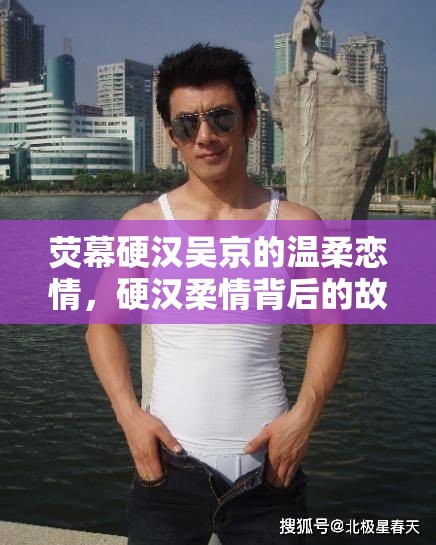 熒幕硬漢吳京的溫柔戀情，硬漢柔情背后的故事