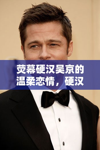 熒幕硬漢吳京的溫柔戀情，硬漢柔情背后的故事