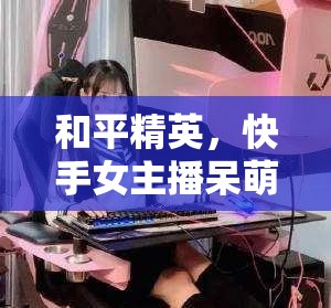 和平精英，快手女主播呆萌的魅力與風(fēng)采