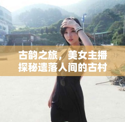 古韻之旅，美女主播探秘遺落人間的古村落