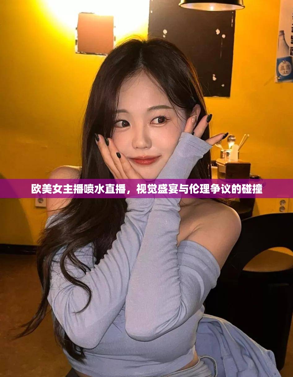 歐美女主播噴水直播，視覺盛宴與倫理爭議的碰撞