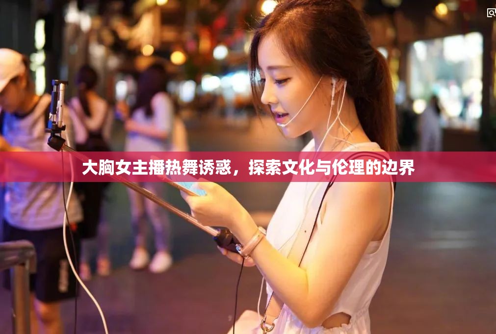 大胸女主播熱舞誘惑，探索文化與倫理的邊界