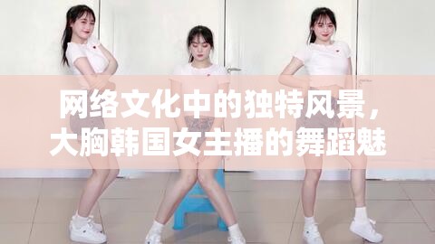 網(wǎng)絡(luò)文化中的獨(dú)特風(fēng)景，大胸韓國女主播的舞蹈魅力