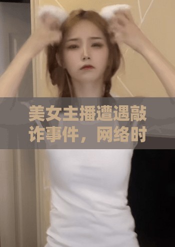 美女主播遭遇敲詐事件，網(wǎng)絡(luò)時代的隱私與安全警鐘