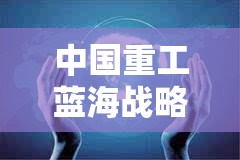 中國重工藍(lán)海戰(zhàn)略與技術(shù)創(chuàng)新的全球矚目新動向
