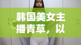 韓國美女主播青草，以尊重與道德為基石，共筑網(wǎng)絡(luò)正能量空間
