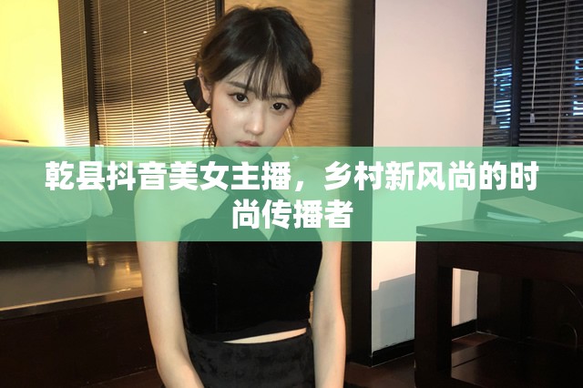 乾縣抖音美女主播，鄉(xiāng)村新風(fēng)尚的時(shí)尚傳播者