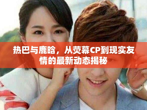 熱巴與鹿晗，從熒幕CP到現(xiàn)實友情的最新動態(tài)揭秘
