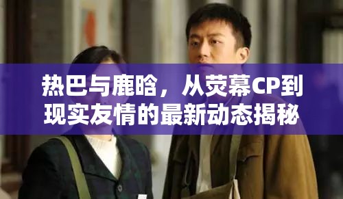 熱巴與鹿晗，從熒幕CP到現(xiàn)實友情的最新動態(tài)揭秘