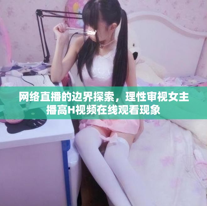 網(wǎng)絡(luò)直播的邊界探索，理性審視女主播高H視頻在線觀看現(xiàn)象