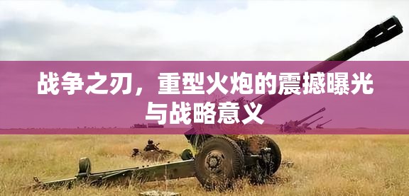 戰(zhàn)爭之刃，重型火炮的震撼曝光與戰(zhàn)略意義