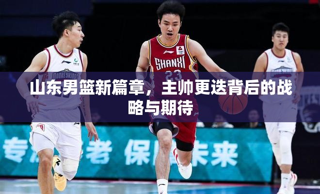 山東男籃新篇章，主帥更迭背后的戰(zhàn)略與期待