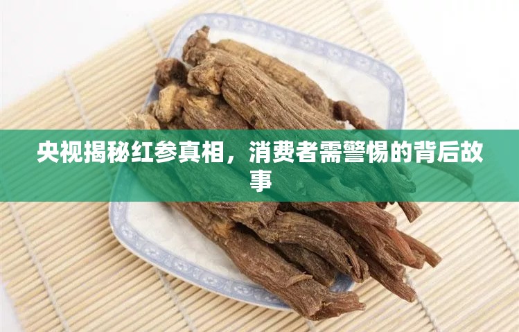 央視揭秘紅參真相，消費者需警惕的背后故事