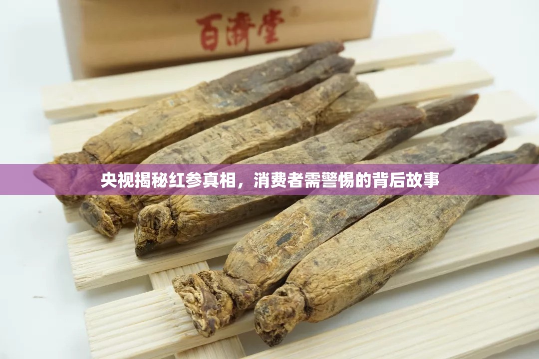 央視揭秘紅參真相，消費者需警惕的背后故事