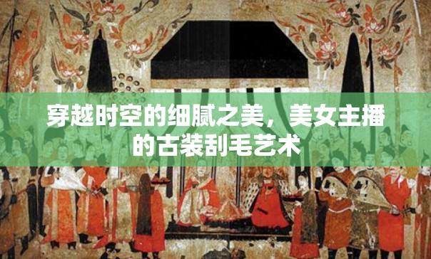 穿越時空的細(xì)膩之美，美女主播的古裝刮毛藝術(shù)