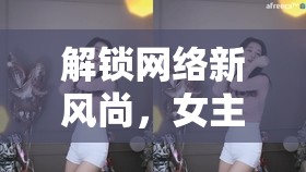解鎖網(wǎng)絡(luò)新風(fēng)尚，女主播舞蹈短視頻大全