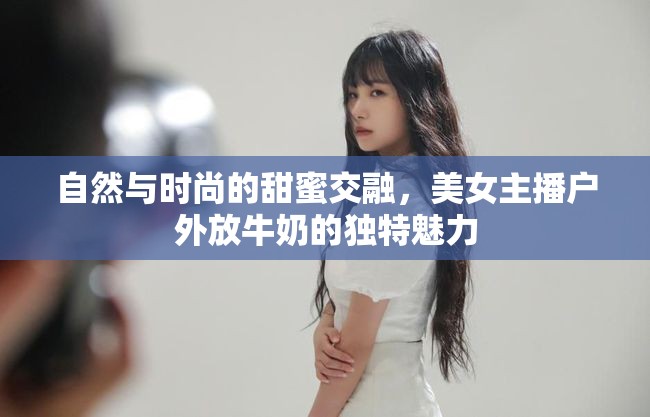 自然與時(shí)尚的甜蜜交融，美女主播戶外放牛奶的獨(dú)特魅力