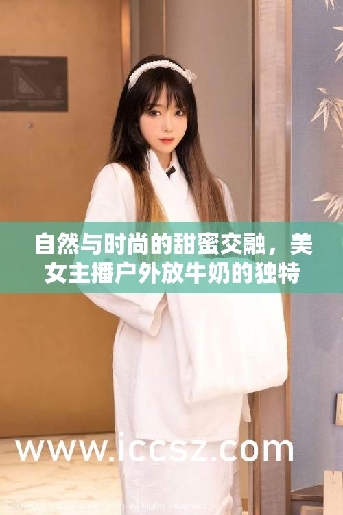 自然與時(shí)尚的甜蜜交融，美女主播戶外放牛奶的獨(dú)特魅力