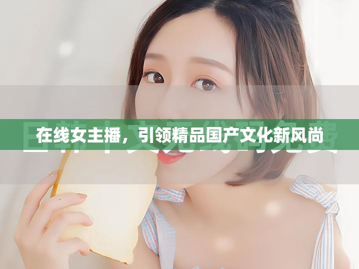 在線女主播，引領(lǐng)精品國產(chǎn)文化新風(fēng)尚